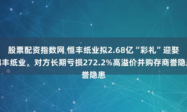 股票配资指数网 恒丰纸业拟2.68亿“彩礼”迎娶锦丰纸业，对方长期亏损272.2%高溢价并购存商誉隐患