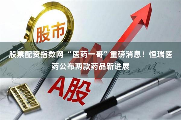 股票配资指数网 “医药一哥”重磅消息！恒瑞医药公布两款药品新进展