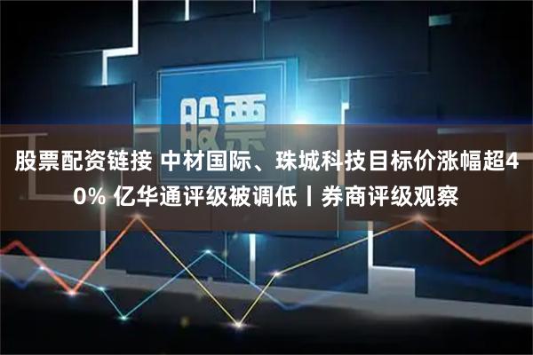 股票配资链接 中材国际、珠城科技目标价涨幅超40% 亿华通评级被调低丨券商评级观察