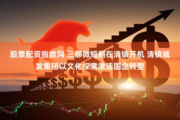 股票配资指数网 三部微短剧在清镇开机 清镇城发集团以文化探索激活国企转型