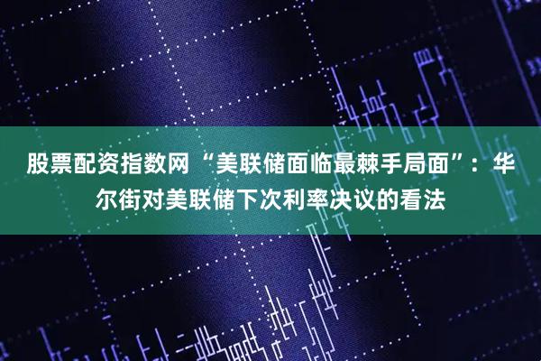 股票配资指数网 “美联储面临最棘手局面”：华尔街对美联储下次利率决议的看法