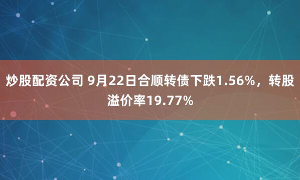 炒股配资公司 9月22日合顺转债下跌1.56%，转股溢价率19.77%