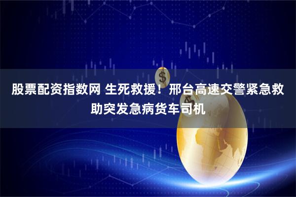 股票配资指数网 生死救援！邢台高速交警紧急救助突发急病货车司机