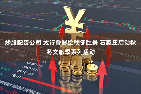 炒股配资公司 太行叠彩绘秋冬胜景 石家庄启动秋冬文旅季系列活动