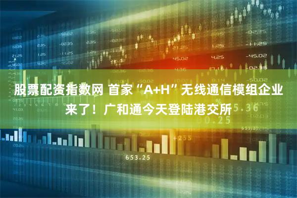 股票配资指数网 首家“A+H”无线通信模组企业来了！广和通今天登陆港交所
