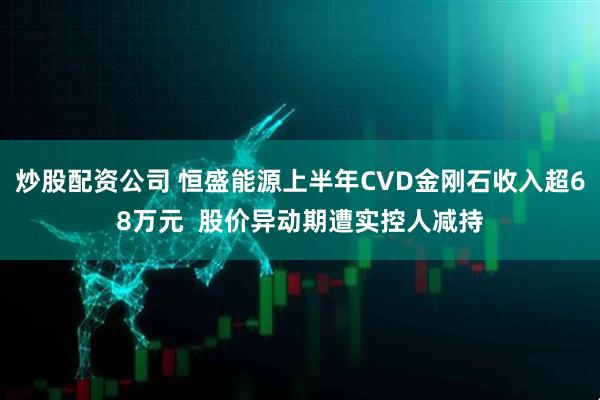 炒股配资公司 恒盛能源上半年CVD金刚石收入超68万元 股价异动期遭实控人减持