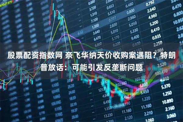 股票配资指数网 奈飞华纳天价收购案遇阻？特朗普放话：可能引发反垄断问题