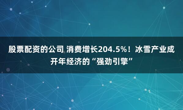 股票配资的公司 消费增长204.5%！冰雪产业成开年经济的“强劲引擎”